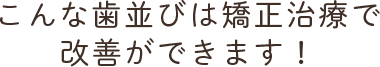 こんな歯並びは矯正治療で改善ができます！